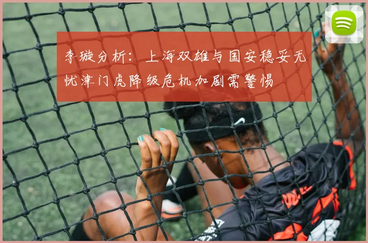 李璇分析：上海双雄与国安稳妥无忧津门虎降级危机加剧需警惕