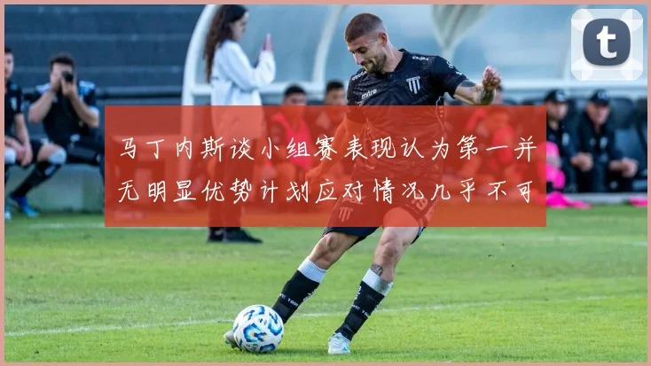马丁内斯谈小组赛表现认为第一并无明显优势计划应对情况几乎不可能
