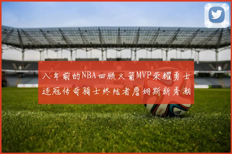 八年前的NBA回顾火箭MVP荣耀勇士连冠传奇骑士终结者詹姆斯新秀潮流涌动