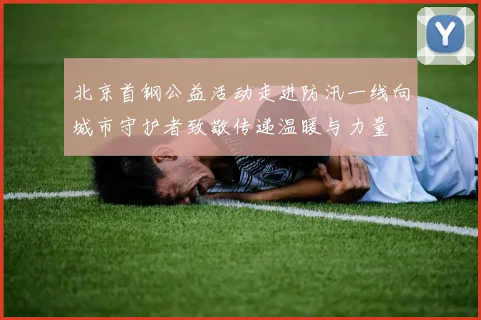 北京首钢公益活动走进防汛一线向城市守护者致敬传递温暖与力量