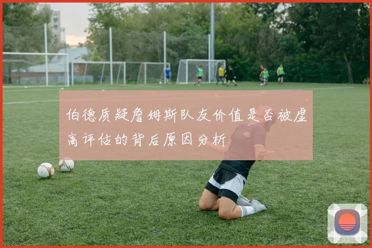 伯德质疑詹姆斯队友价值是否被虚高评估的背后原因分析
