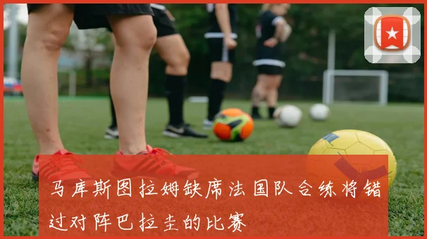 马库斯图拉姆缺席法国队合练将错过对阵巴拉圭的比赛