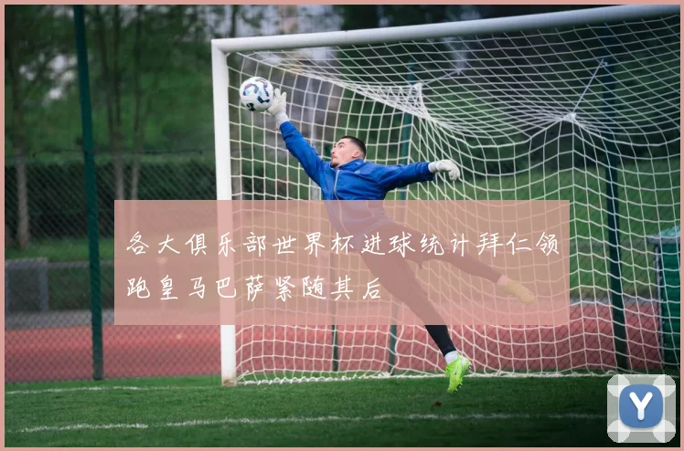 各大俱乐部世界杯进球统计拜仁领跑皇马巴萨紧随其后