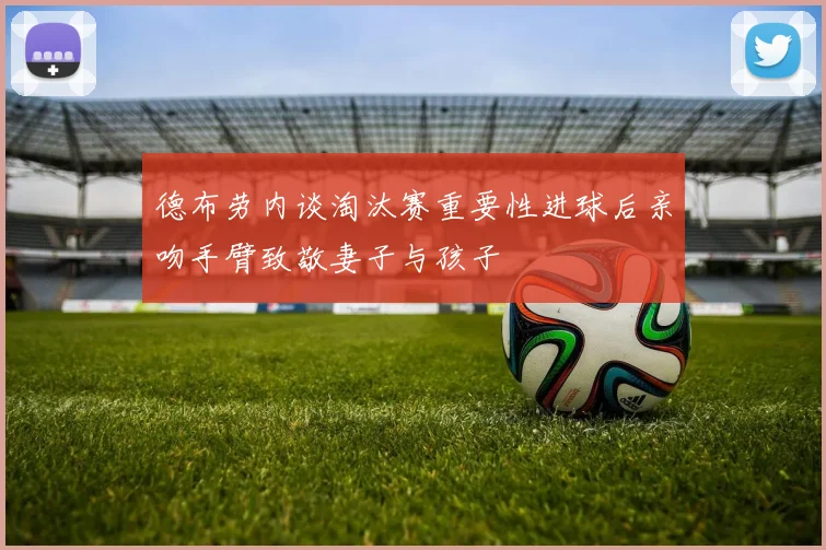 德布劳内谈淘汰赛重要性进球后亲吻手臂致敬妻子与孩子