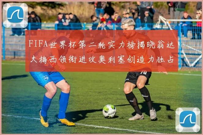 FIFA世界杯第二轮实力榜揭晓翁达夫梅西领衔进攻奥利塞创造力独占鳌头