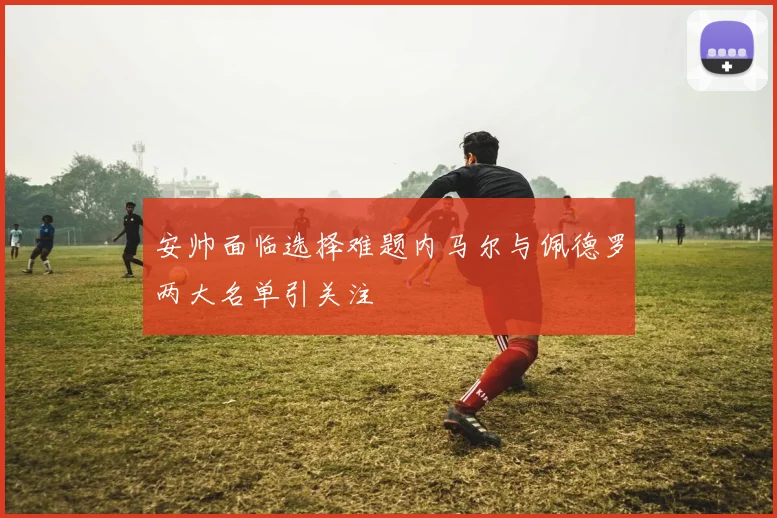 安帅面临选择难题内马尔与佩德罗两大名单引关注