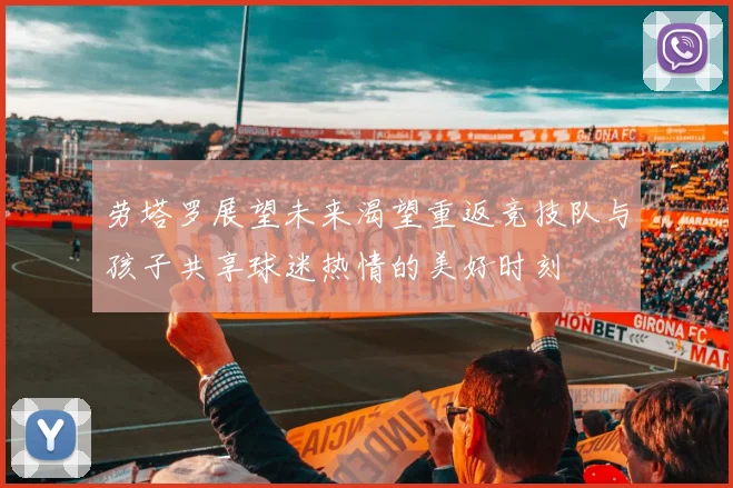 劳塔罗展望未来渴望重返竞技队与孩子共享球迷热情的美好时刻