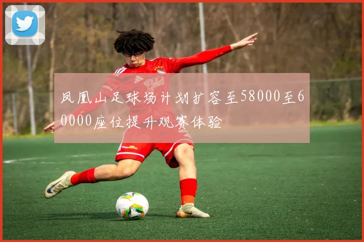 凤凰山足球场计划扩容至58000至60000座位提升观赛体验