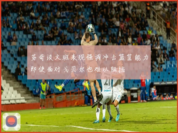 芬奇谈文班表现强调冲击篮筐能力即使面对戈贝尔也难以阻挡