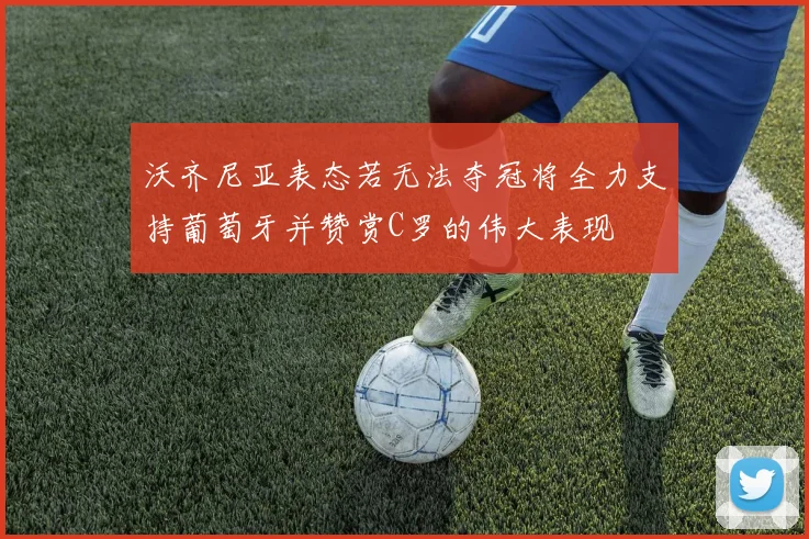 沃齐尼亚表态若无法夺冠将全力支持葡萄牙并赞赏C罗的伟大表现