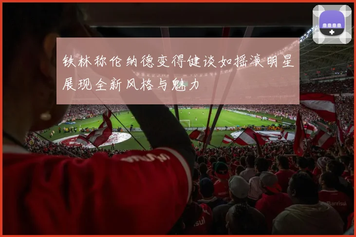 铁林称伦纳德变得健谈如摇滚明星展现全新风格与魅力