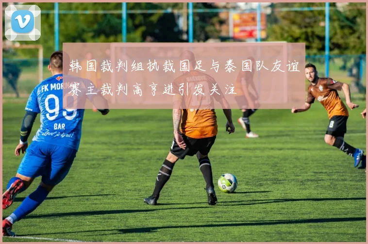 韩国裁判组执裁国足与泰国队友谊赛主裁判高亨进引发关注