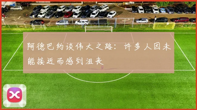 阿德巴约谈伟大之路：许多人因未能接近而感到沮丧