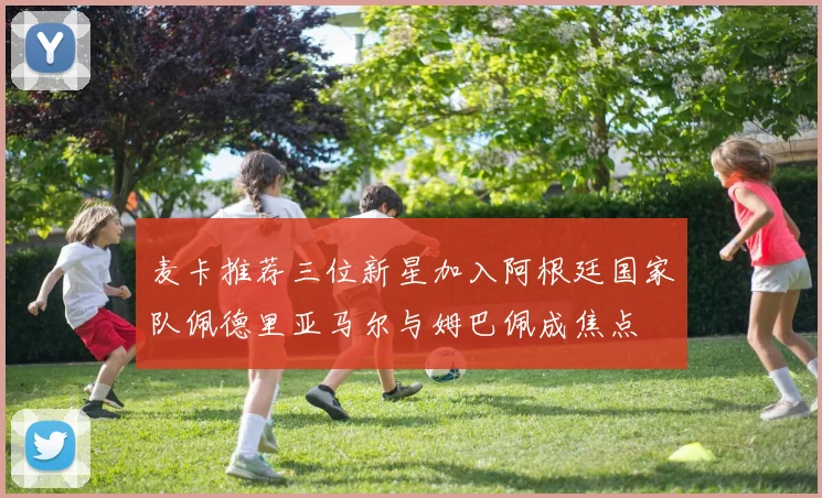 麦卡推荐三位新星加入阿根廷国家队佩德里亚马尔与姆巴佩成焦点
