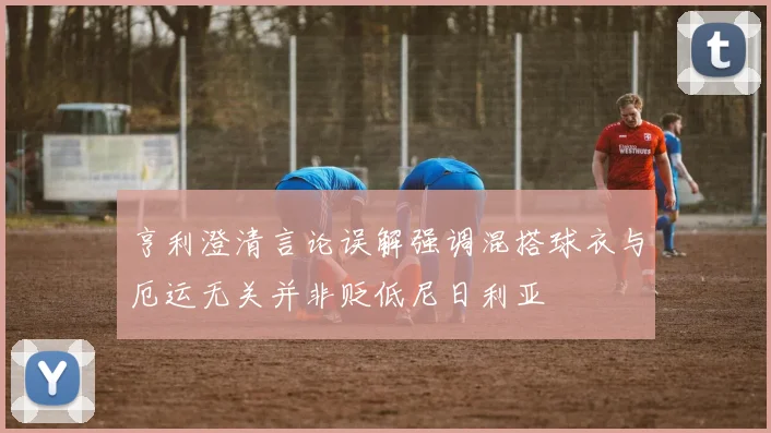 亨利澄清言论误解强调混搭球衣与厄运无关并非贬低尼日利亚