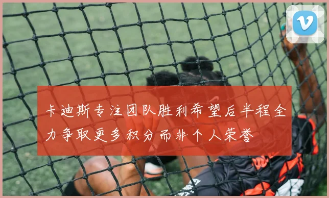 卡迪斯专注团队胜利希望后半程全力争取更多积分而非个人荣誉