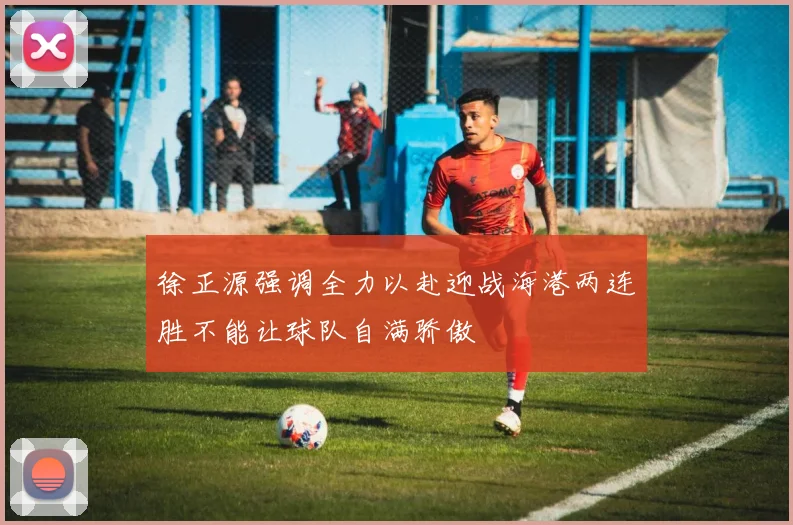 徐正源强调全力以赴迎战海港两连胜不能让球队自满骄傲