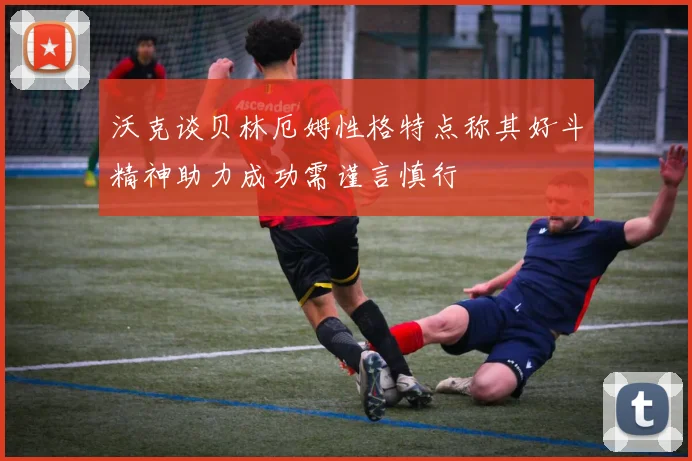 沃克谈贝林厄姆性格特点称其好斗精神助力成功需谨言慎行