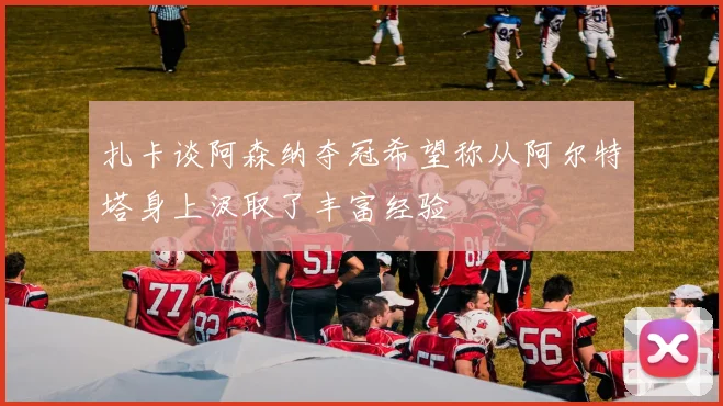 扎卡谈阿森纳夺冠希望称从阿尔特塔身上汲取了丰富经验