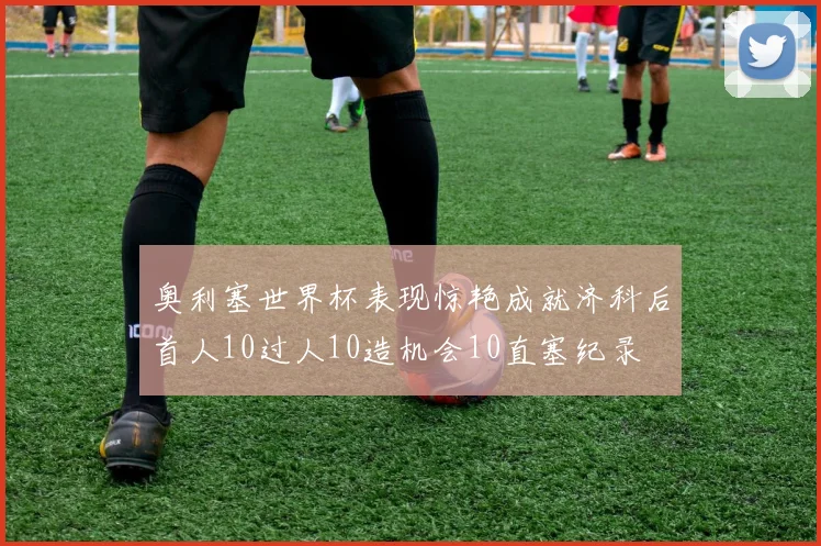 奥利塞世界杯表现惊艳成就济科后首人10过人10造机会10直塞纪录
