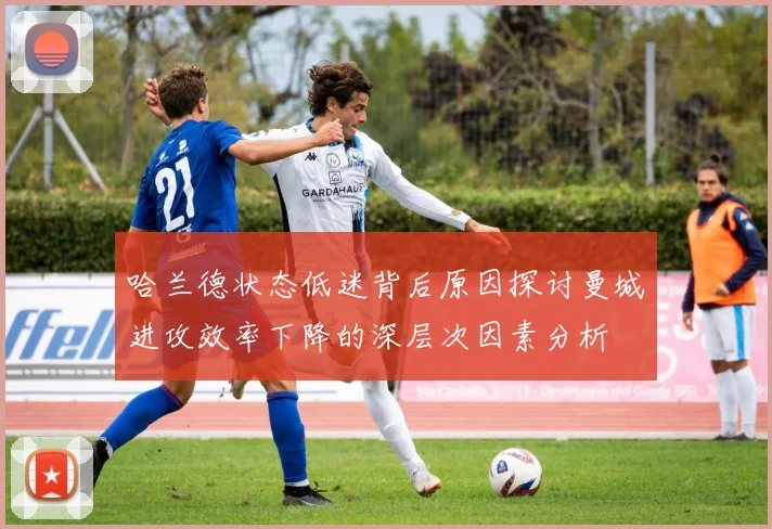 哈兰德状态低迷背后原因探讨曼城进攻效率下降的深层次因素分析