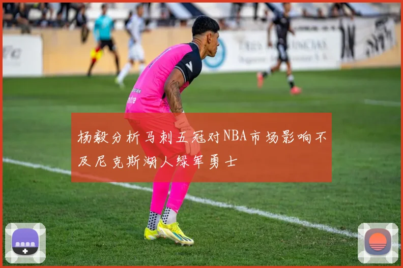 杨毅分析马刺五冠对NBA市场影响不及尼克斯湖人绿军勇士
