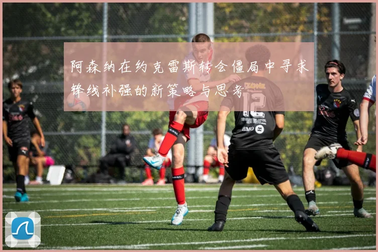 阿森纳在约克雷斯转会僵局中寻求锋线补强的新策略与思考