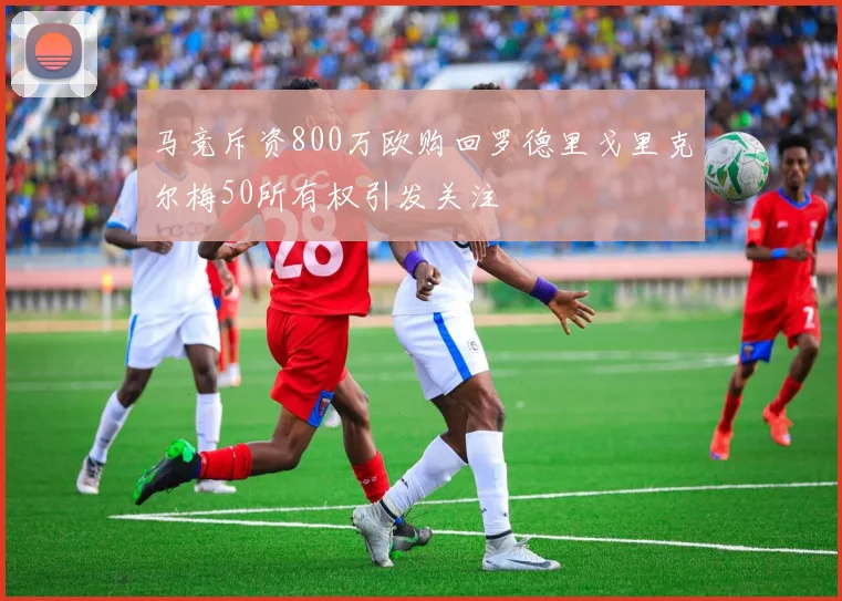 马竞斥资800万欧购回罗德里戈里克尔梅50所有权引发关注