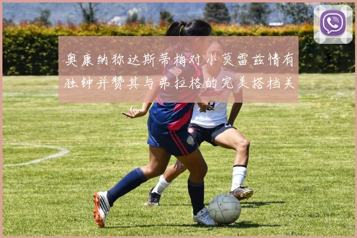 奥康纳称达斯蒂梅对小莫雷兹情有独钟并赞其与弗拉格的完美搭档关系