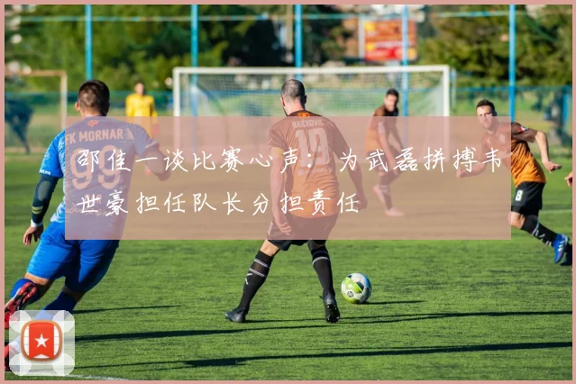 邵佳一谈比赛心声：为武磊拼搏韦世豪担任队长分担责任