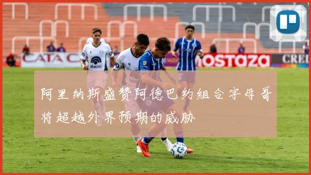 阿里纳斯盛赞阿德巴约组合字母哥将超越外界预期的威胁