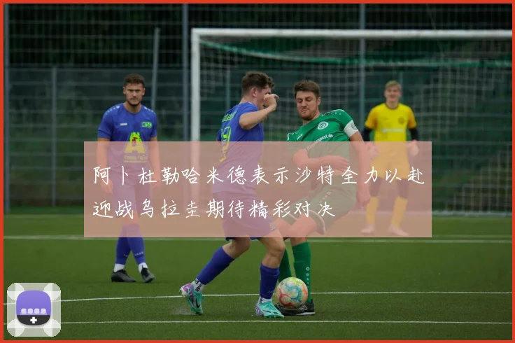 阿卜杜勒哈米德表示沙特全力以赴迎战乌拉圭期待精彩对决