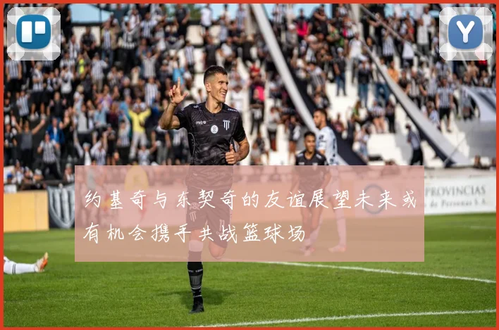 约基奇与东契奇的友谊展望未来或有机会携手共战篮球场