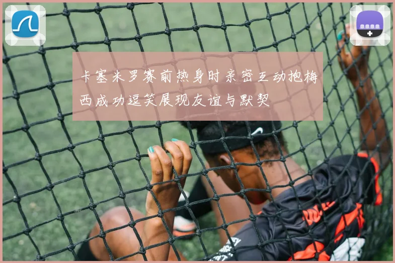 卡塞米罗赛前热身时亲密互动抱梅西成功逗笑展现友谊与默契